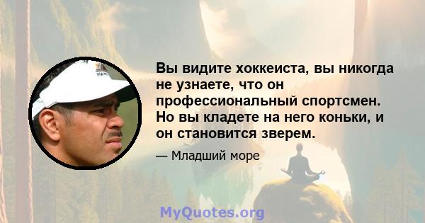 Вы видите хоккеиста, вы никогда не узнаете, что он профессиональный спортсмен. Но вы кладете на него коньки, и он становится зверем.