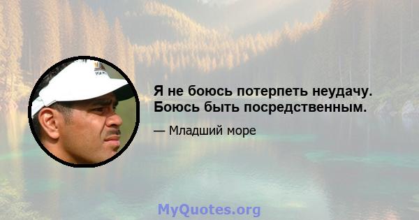 Я не боюсь потерпеть неудачу. Боюсь быть посредственным.