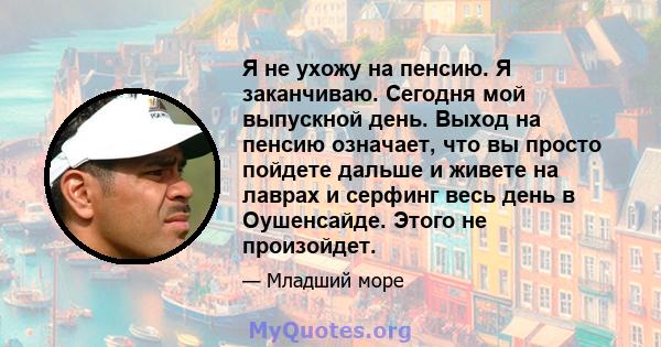 Я не ухожу на пенсию. Я заканчиваю. Сегодня мой выпускной день. Выход на пенсию означает, что вы просто пойдете дальше и живете на лаврах и серфинг весь день в Оушенсайде. Этого не произойдет.