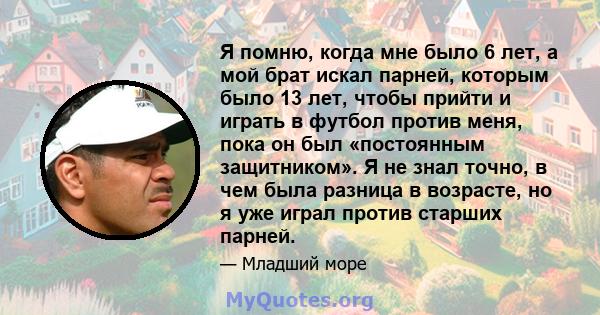 Я помню, когда мне было 6 лет, а мой брат искал парней, которым было 13 лет, чтобы прийти и играть в футбол против меня, пока он был «постоянным защитником». Я не знал точно, в чем была разница в возрасте, но я уже