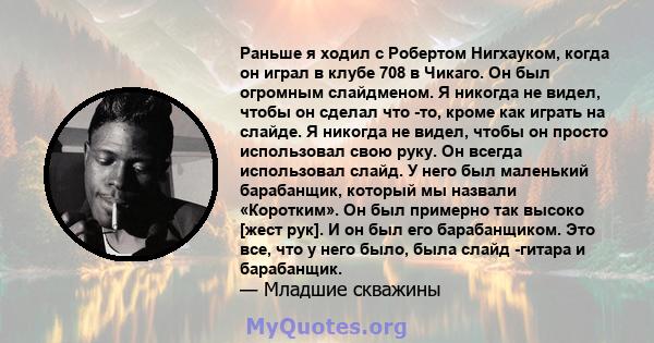 Раньше я ходил с Робертом Нигхауком, когда он играл в клубе 708 в Чикаго. Он был огромным слайдменом. Я никогда не видел, чтобы он сделал что -то, кроме как играть на слайде. Я никогда не видел, чтобы он просто