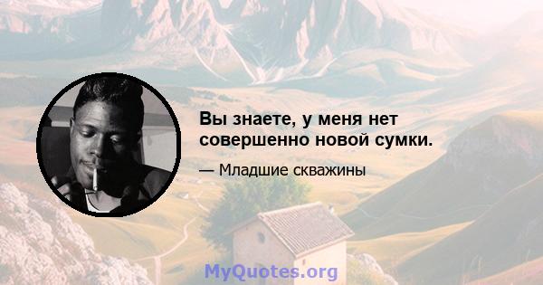 Вы знаете, у меня нет совершенно новой сумки.