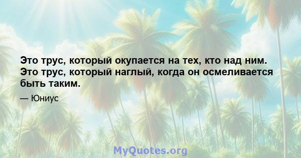 Это трус, который окупается на тех, кто над ним. Это трус, который наглый, когда он осмеливается быть таким.