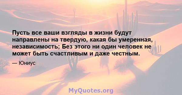 Пусть все ваши взгляды в жизни будут направлены на твердую, какая бы умеренная, независимость; Без этого ни один человек не может быть счастливым и даже честным.