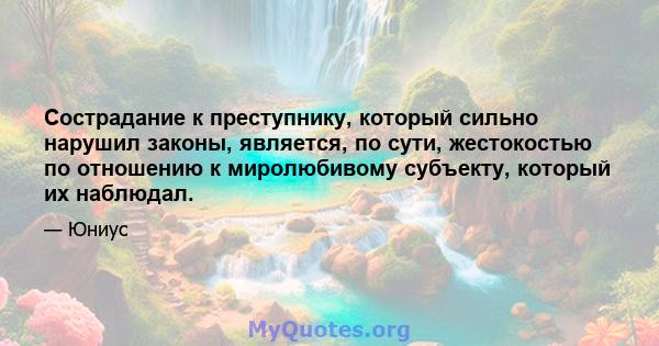 Сострадание к преступнику, который сильно нарушил законы, является, по сути, жестокостью по отношению к миролюбивому субъекту, который их наблюдал.