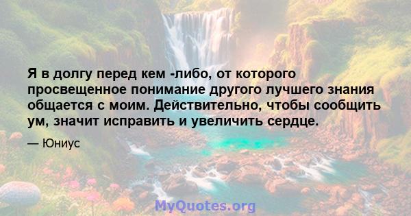 Я в долгу перед кем -либо, от которого просвещенное понимание другого лучшего знания общается с моим. Действительно, чтобы сообщить ум, значит исправить и увеличить сердце.