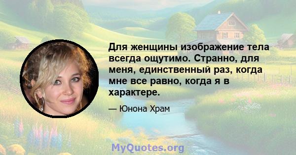 Для женщины изображение тела всегда ощутимо. Странно, для меня, единственный раз, когда мне все равно, когда я в характере.