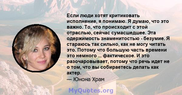 Если люди хотят критиковать исполнение, я понимаю. Я думаю, что это важно. То, что происходит с этой отраслью, сейчас сумасшедшее. Эта одержимость знаменитостью - безумие. Я стараюсь так сильно, как не могу читать это.