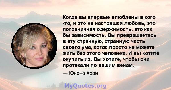 Когда вы впервые влюблены в кого -то, и это не настоящая любовь, это пограничная одержимость, это как бы зависимость. Вы превращаетесь в эту странную, странную часть своего ума, когда просто не можете жить без этого