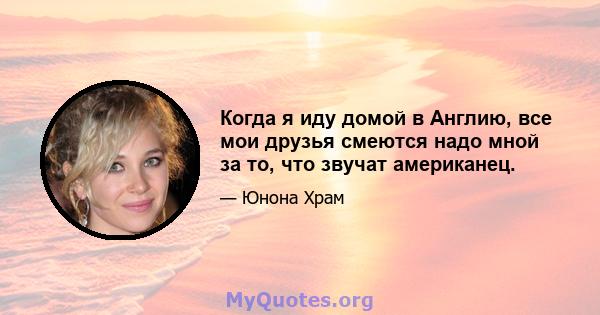 Когда я иду домой в Англию, все мои друзья смеются надо мной за то, что звучат американец.