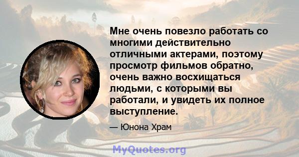 Мне очень повезло работать со многими действительно отличными актерами, поэтому просмотр фильмов обратно, очень важно восхищаться людьми, с которыми вы работали, и увидеть их полное выступление.