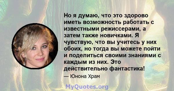 Но я думаю, что это здорово иметь возможность работать с известными режиссерами, а затем также новичками. Я чувствую, что вы учитесь у них обоих, но тогда вы можете пойти и поделиться своими знаниями с каждым из них.