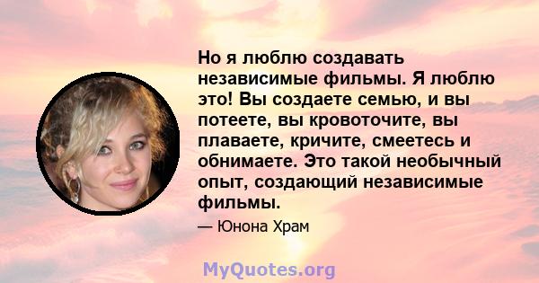 Но я люблю создавать независимые фильмы. Я люблю это! Вы создаете семью, и вы потеете, вы кровоточите, вы плаваете, кричите, смеетесь и обнимаете. Это такой необычный опыт, создающий независимые фильмы.