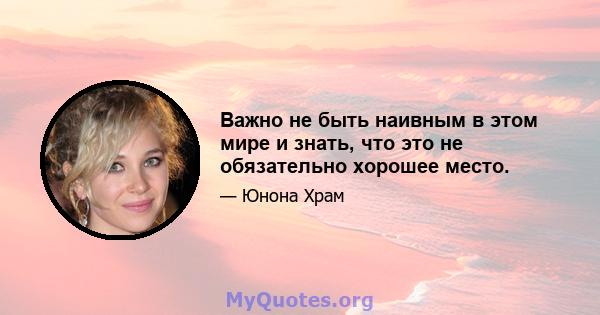 Важно не быть наивным в этом мире и знать, что это не обязательно хорошее место.