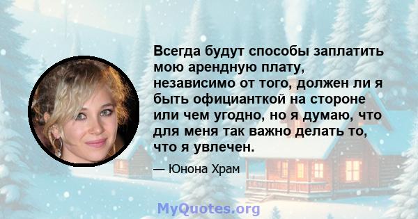 Всегда будут способы заплатить мою арендную плату, независимо от того, должен ли я быть официанткой на стороне или чем угодно, но я думаю, что для меня так важно делать то, что я увлечен.