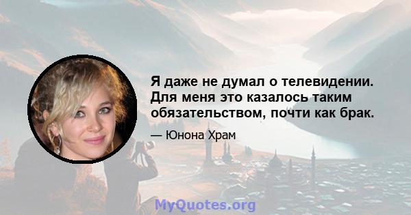 Я даже не думал о телевидении. Для меня это казалось таким обязательством, почти как брак.