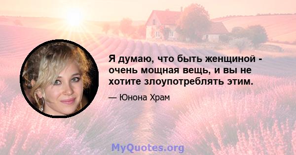 Я думаю, что быть женщиной - очень мощная вещь, и вы не хотите злоупотреблять этим.