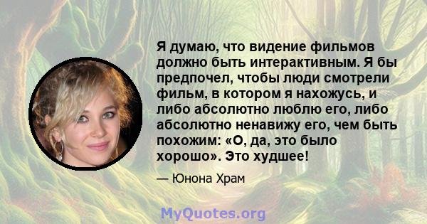 Я думаю, что видение фильмов должно быть интерактивным. Я бы предпочел, чтобы люди смотрели фильм, в котором я нахожусь, и либо абсолютно люблю его, либо абсолютно ненавижу его, чем быть похожим: «О, да, это было