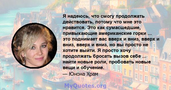 Я надеюсь, что смогу продолжать действовать, потому что мне это нравится. Это как сумасшедшие, привыкающие американские горки ... это поднимает вас вверх и вниз, вверх и вниз, вверх и вниз, но вы просто не хотите выйти. 