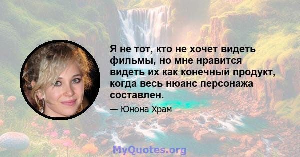 Я не тот, кто не хочет видеть фильмы, но мне нравится видеть их как конечный продукт, когда весь нюанс персонажа составлен.