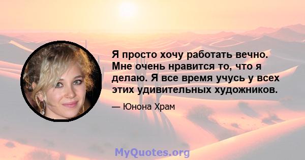 Я просто хочу работать вечно. Мне очень нравится то, что я делаю. Я все время учусь у всех этих удивительных художников.