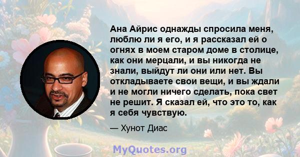 Ана Айрис однажды спросила меня, люблю ли я его, и я рассказал ей о огнях в моем старом доме в столице, как они мерцали, и вы никогда не знали, выйдут ли они или нет. Вы откладываете свои вещи, и вы ждали и не могли