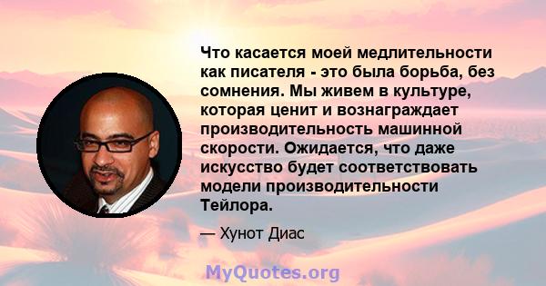 Что касается моей медлительности как писателя - это была борьба, без сомнения. Мы живем в культуре, которая ценит и вознаграждает производительность машинной скорости. Ожидается, что даже искусство будет соответствовать 