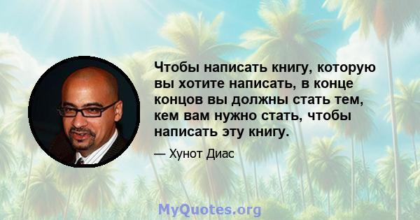 Чтобы написать книгу, которую вы хотите написать, в конце концов вы должны стать тем, кем вам нужно стать, чтобы написать эту книгу.