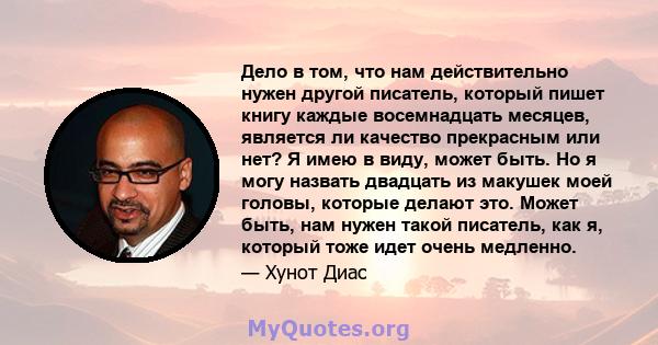 Дело в том, что нам действительно нужен другой писатель, который пишет книгу каждые восемнадцать месяцев, является ли качество прекрасным или нет? Я имею в виду, может быть. Но я могу назвать двадцать из макушек моей