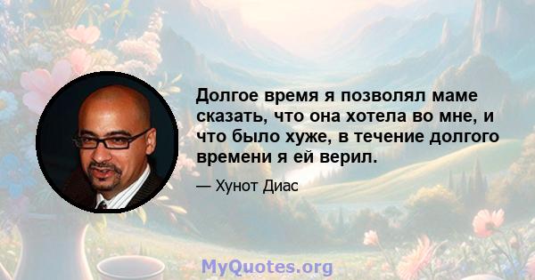 Долгое время я позволял маме сказать, что она хотела во мне, и что было хуже, в течение долгого времени я ей верил.