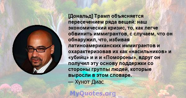 [Дональд] Трамп объясняется пересечением ряда вещей: наш экономический кризис, то, как легче обвинить иммигрантов, с случаем, что он обнаружил, что, избивая латиноамериканских иммигрантов и охарактеризовав их как