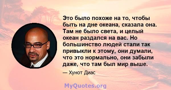 Это было похоже на то, чтобы быть на дне океана, сказала она. Там не было света, и целый океан раздался на вас. Но большинство людей стали так привыкли к этому, они думали, что это нормально, они забыли даже, что там