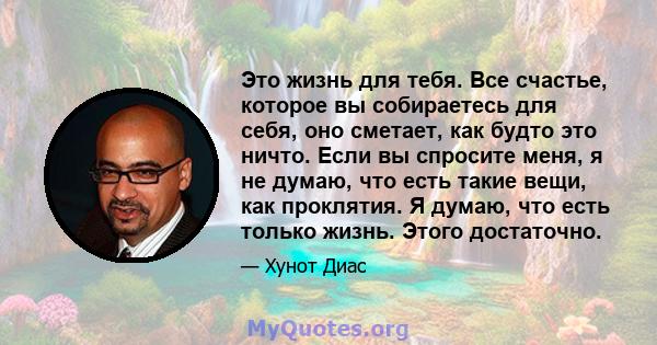 Это жизнь для тебя. Все счастье, которое вы собираетесь для себя, оно сметает, как будто это ничто. Если вы спросите меня, я не думаю, что есть такие вещи, как проклятия. Я думаю, что есть только жизнь. Этого достаточно.