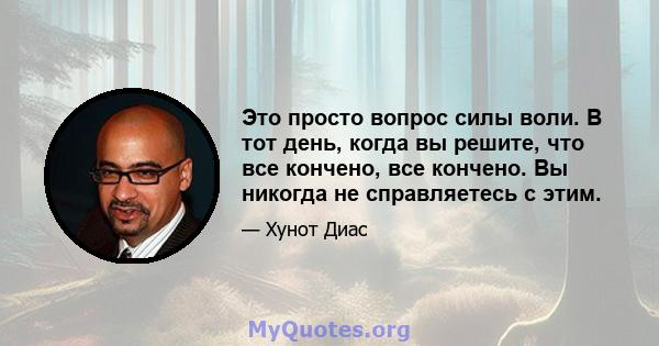 Это просто вопрос силы воли. В тот день, когда вы решите, что все кончено, все кончено. Вы никогда не справляетесь с этим.