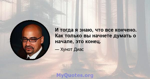 И тогда я знаю, что все кончено. Как только вы начнете думать о начале, это конец.