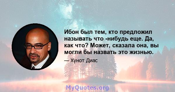 Ибон был тем, кто предложил называть что -нибудь еще. Да, как что? Может, сказала она, вы могли бы назвать это жизнью.