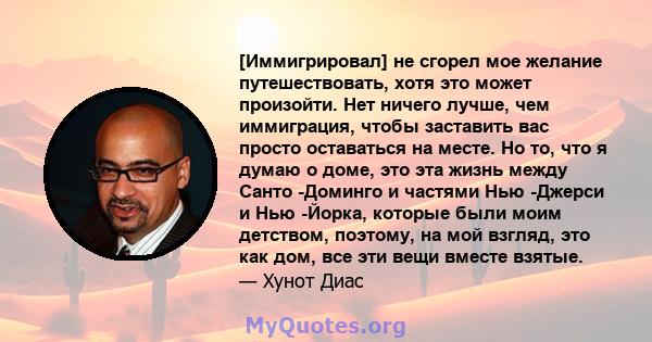 [Иммигрировал] не сгорел мое желание путешествовать, хотя это может произойти. Нет ничего лучше, чем иммиграция, чтобы заставить вас просто оставаться на месте. Но то, что я думаю о доме, это эта жизнь между Санто