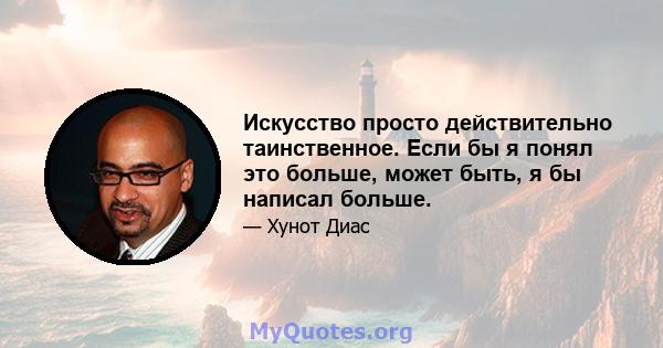 Искусство просто действительно таинственное. Если бы я понял это больше, может быть, я бы написал больше.