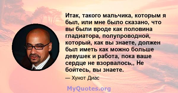 Итак, такого мальчика, которым я был, или мне было сказано, что вы были вроде как половина гладиатора, полупроводной, который, как вы знаете, должен был иметь как можно больше девушек и работа, пока ваше сердце не