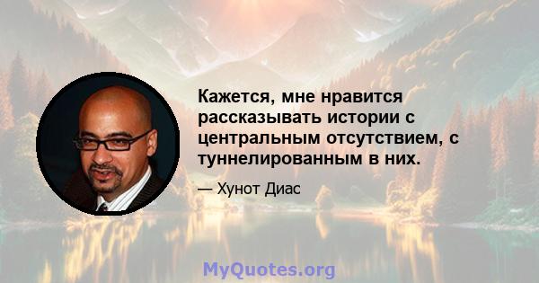 Кажется, мне нравится рассказывать истории с центральным отсутствием, с туннелированным в них.