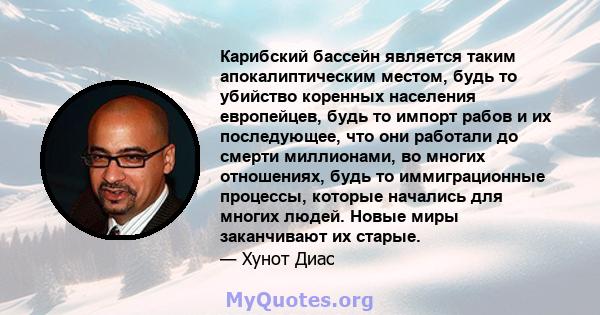 Карибский бассейн является таким апокалиптическим местом, будь то убийство коренных населения европейцев, будь то импорт рабов и их последующее, что они работали до смерти миллионами, во многих отношениях, будь то