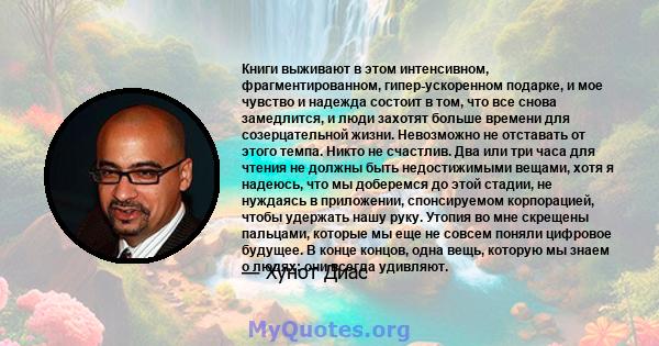 Книги выживают в этом интенсивном, фрагментированном, гипер-ускоренном подарке, и мое чувство и надежда состоит в том, что все снова замедлится, и люди захотят больше времени для созерцательной жизни. Невозможно не