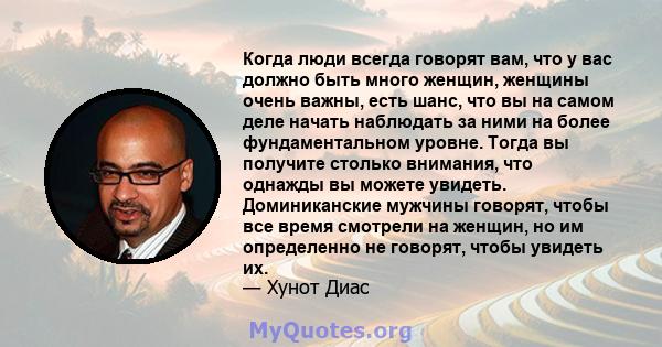 Когда люди всегда говорят вам, что у вас должно быть много женщин, женщины очень важны, есть шанс, что вы на самом деле начать наблюдать за ними на более фундаментальном уровне. Тогда вы получите столько внимания, что