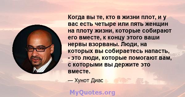 Когда вы те, кто в жизни плот, и у вас есть четыре или пять женщин на плоту жизни, которые собирают его вместе, к концу этого ваши нервы взорваны. Люди, на которых вы собираетесь напасть, - это люди, которые помогают