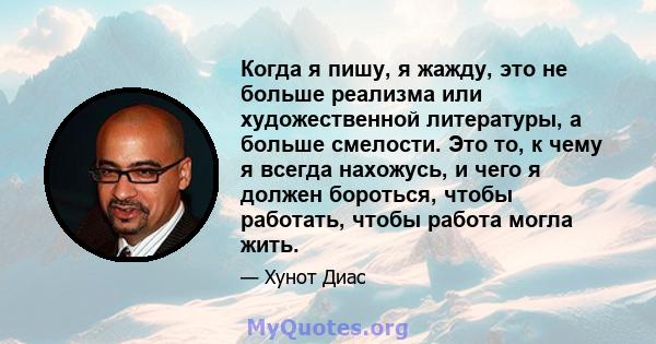 Когда я пишу, я жажду, это не больше реализма или художественной литературы, а больше смелости. Это то, к чему я всегда нахожусь, и чего я должен бороться, чтобы работать, чтобы работа могла жить.