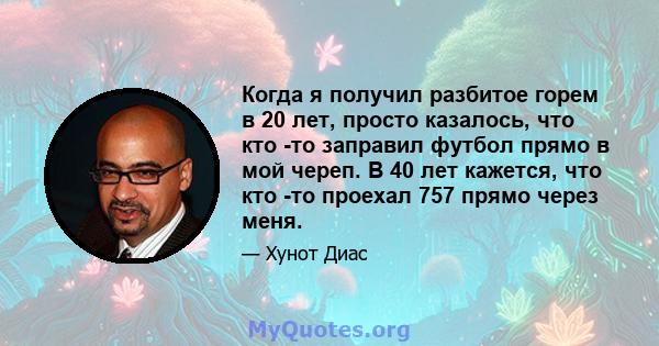 Когда я получил разбитое горем в 20 лет, просто казалось, что кто -то заправил футбол прямо в мой череп. В 40 лет кажется, что кто -то проехал 757 прямо через меня.