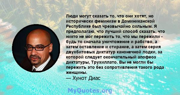 Люди могут сказать то, что они хотят, но исторически феминизм в Доминиканской Республике был чрезвычайно сильным. Я предполагаю, что лучший способ сказать, что никто не мог пережить то, что мы пережили - будь то сначала 