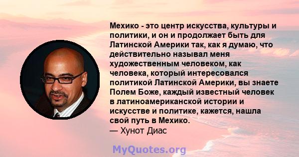 Мехико - это центр искусства, культуры и политики, и он и продолжает быть для Латинской Америки так, как я думаю, что действительно называл меня художественным человеком, как человека, который интересовался политикой