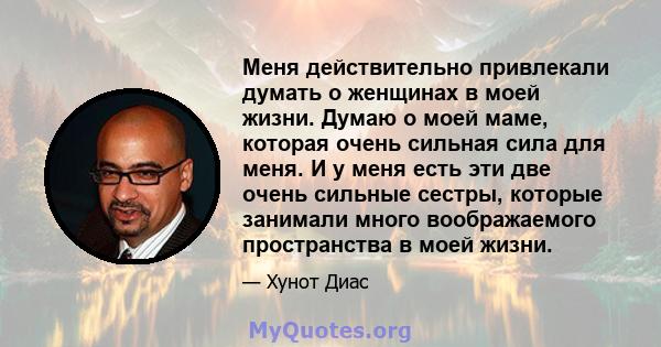 Меня действительно привлекали думать о женщинах в моей жизни. Думаю о моей маме, которая очень сильная сила для меня. И у меня есть эти две очень сильные сестры, которые занимали много воображаемого пространства в моей