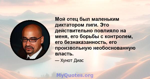 Мой отец был маленьким диктатором лиги. Это действительно повлияло на меня, его борьбы с контролем, его безнаказанность, его произвольную необоснованную власть.